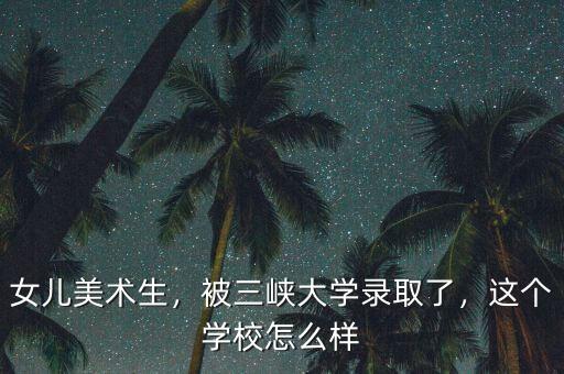 女兒美術生，被三峽大學錄取了，這個學校怎么樣