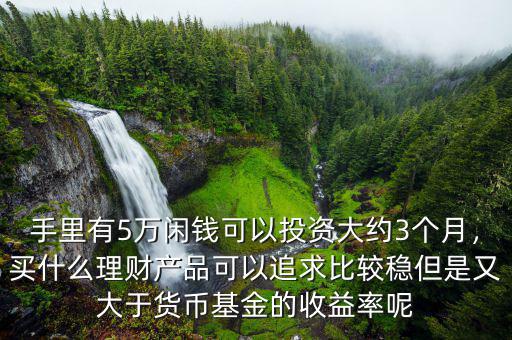 手里有5萬(wàn)閑錢(qián)可以投資大約3個(gè)月，買(mǎi)什么理財(cái)產(chǎn)品可以追求比較穩(wěn)但是又大于貨幣基金的收益率呢