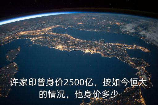 許家印曾身價(jià)2500億，按如今恒大的情況，他身價(jià)多少