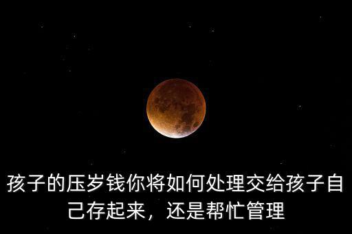 孩子的壓歲錢你將如何處理交給孩子自己存起來，還是幫忙管理