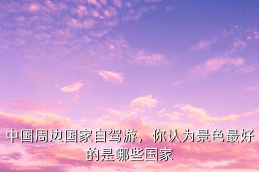 中國周邊國家自駕游，你認(rèn)為景色最好的是哪些國家