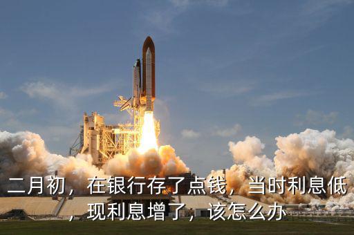 二月初，在銀行存了點(diǎn)錢，當(dāng)時(shí)利息低，現(xiàn)利息增了，該怎么辦