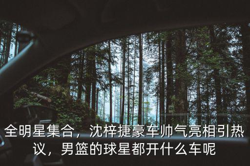全明星集合，沈梓捷豪車帥氣亮相引熱議，男籃的球星都開什么車呢