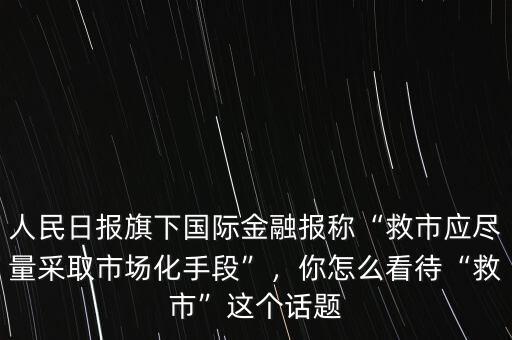 人民日?qǐng)?bào)旗下國(guó)際金融報(bào)稱“救市應(yīng)盡量采取市場(chǎng)化手段”，你怎么看待“救市”這個(gè)話題