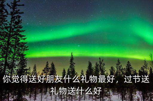 你覺得送好朋友什么禮物最好，過節(jié)送禮物送什么好
