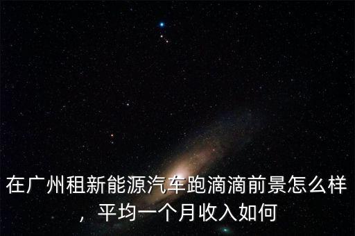 在廣州租新能源汽車跑滴滴前景怎么樣，平均一個月收入如何