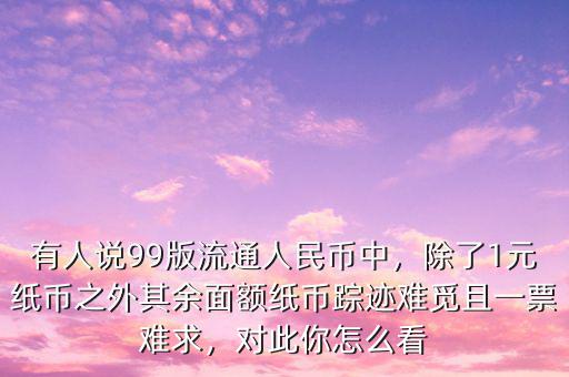 有人說(shuō)99版流通人民幣中，除了1元紙幣之外其余面額紙幣蹤跡難覓且一票難求，對(duì)此你怎么看
