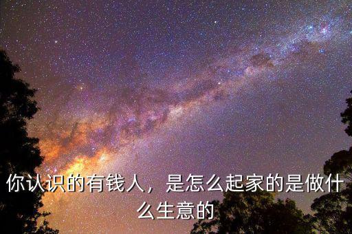 你認(rèn)識(shí)的有錢(qián)人，是怎么起家的是做什么生意的
