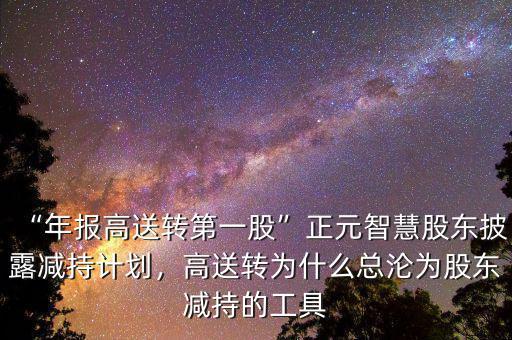 “年報(bào)高送轉(zhuǎn)第一股”正元智慧股東披露減持計(jì)劃，高送轉(zhuǎn)為什么總淪為股東減持的工具