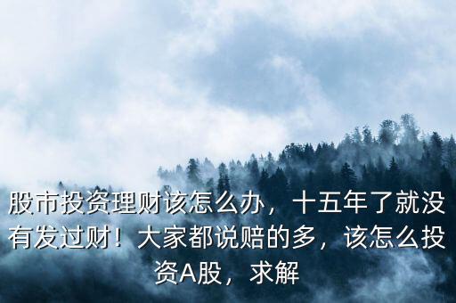 股市投資理財該怎么辦，十五年了就沒有發(fā)過財！大家都說賠的多，該怎么投資A股，求解
