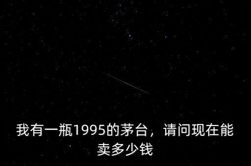 我有一瓶1995的茅臺(tái)，請(qǐng)問(wèn)現(xiàn)在能賣(mài)多少錢(qián)