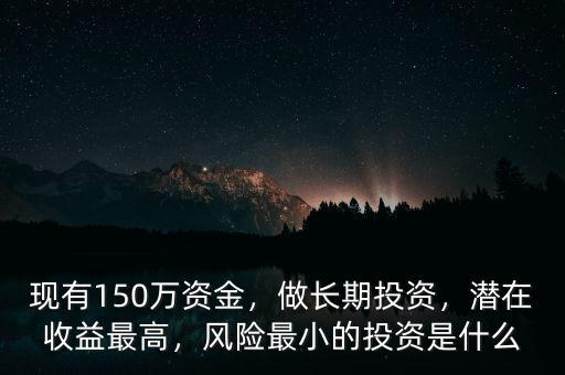 現(xiàn)有150萬(wàn)資金，做長(zhǎng)期投資，潛在收益最高，風(fēng)險(xiǎn)最小的投資是什么