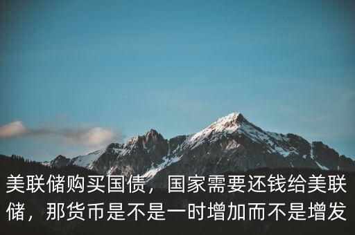 美聯(lián)儲(chǔ)購(gòu)買國(guó)債，國(guó)家需要還錢給美聯(lián)儲(chǔ)，那貨幣是不是一時(shí)增加而不是增發(fā)