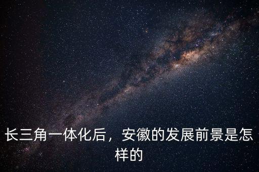 長三角一體化后，安徽的發(fā)展前景是怎樣的