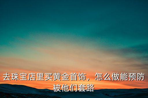 去珠寶店里買黃金首飾，怎么做能預(yù)防被他們套路