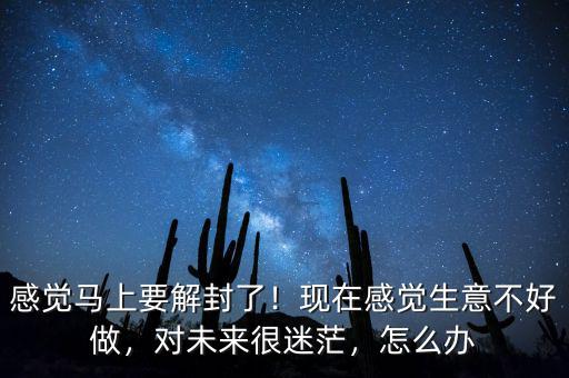 感覺馬上要解封了！現(xiàn)在感覺生意不好做，對未來很迷茫，怎么辦