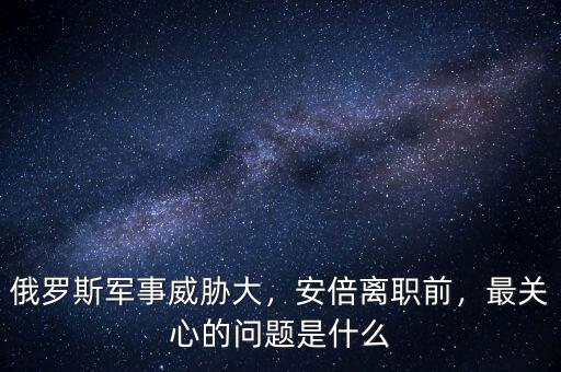 俄羅斯軍事威脅大，安倍離職前，最關心的問題是什么