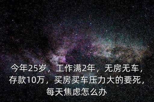 今年25歲，工作滿2年，無房無車，存款10萬，買房買車壓力大的要死，每天焦慮怎么辦