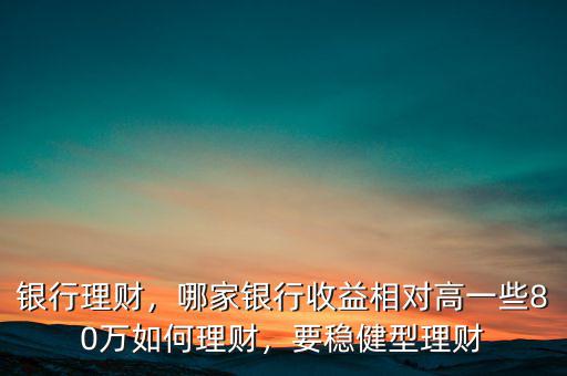 銀行理財(cái)，哪家銀行收益相對(duì)高一些80萬(wàn)如何理財(cái)，要穩(wěn)健型理財(cái)