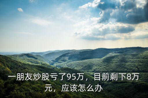 一朋友炒股虧了95萬，目前剩下8萬元，應該怎么辦