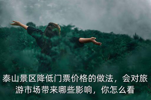 泰山景區(qū)降低門票價(jià)格的做法，會對旅游市場帶來哪些影響，你怎么看