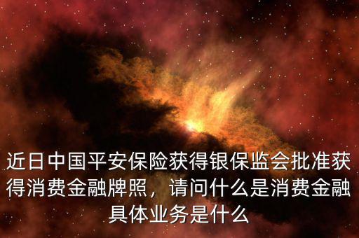 近日中國(guó)平安保險(xiǎn)獲得銀保監(jiān)會(huì)批準(zhǔn)獲得消費(fèi)金融牌照，請(qǐng)問(wèn)什么是消費(fèi)金融具體業(yè)務(wù)是什么