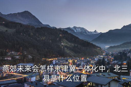 燕郊未來(lái)會(huì)怎樣京津冀一體化中，北三縣是什么位置