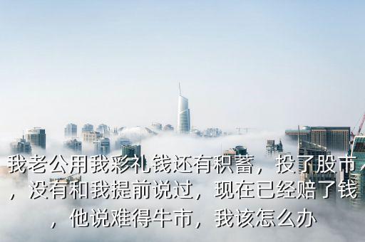 我老公用我彩禮錢還有積蓄，投了股市，沒有和我提前說過，現(xiàn)在已經(jīng)賠了錢，他說難得牛市，我該怎么辦