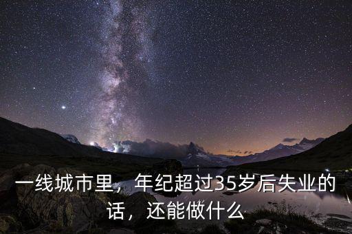 一線城市里，年紀(jì)超過(guò)35歲后失業(yè)的話，還能做什么