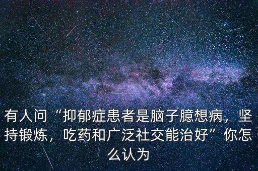 有人問“抑郁癥患者是腦子臆想病，堅持鍛煉，吃藥和廣泛社交能治好”你怎么認為