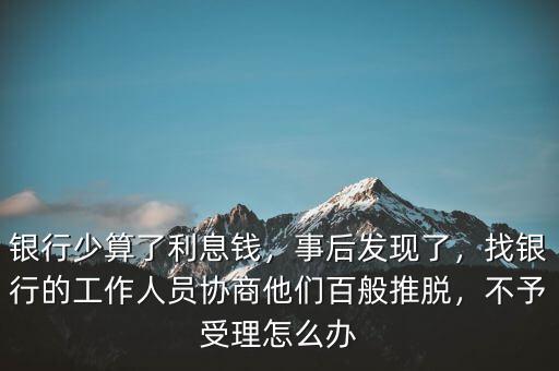 銀行少算了利息錢，事后發(fā)現(xiàn)了，找銀行的工作人員協(xié)商他們百般推脫，不予受理怎么辦