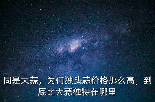 同是大蒜，為何獨頭蒜價格那么高，到底比大蒜獨特在哪里