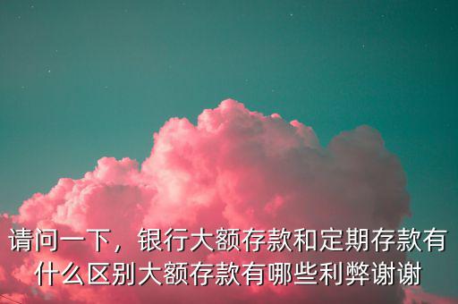 請(qǐng)問(wèn)一下，銀行大額存款和定期存款有什么區(qū)別大額存款有哪些利弊謝謝
