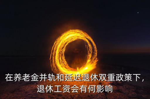 在養(yǎng)老金并軌和延遲退休雙重政策下，退休工資會有何影響