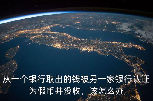 從一個銀行取出的錢被另一家銀行認(rèn)證為假幣并沒收，該怎么辦