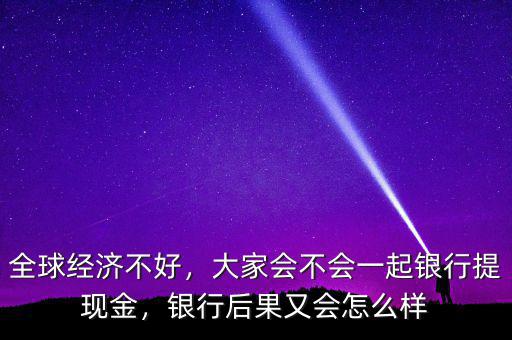 全球經(jīng)濟(jì)不好，大家會不會一起銀行提現(xiàn)金，銀行后果又會怎么樣
