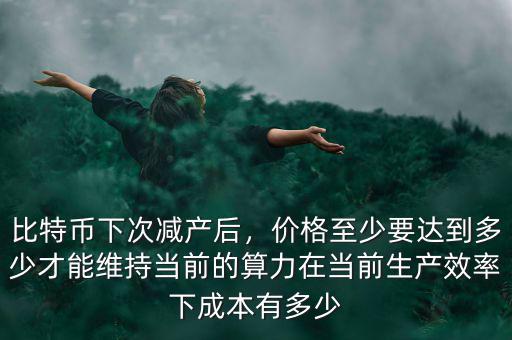 比特幣下次減產(chǎn)后，價(jià)格至少要達(dá)到多少才能維持當(dāng)前的算力在當(dāng)前生產(chǎn)效率下成本有多少