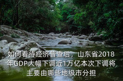 如何看待經(jīng)濟(jì)普查后，山東省2018年GDP大幅下調(diào)近1萬(wàn)億本次下調(diào)將主要由哪些地級(jí)市分擔(dān)