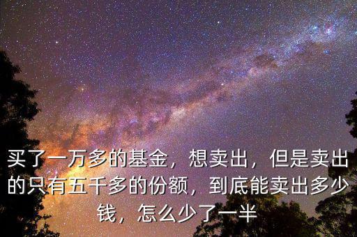 買了一萬多的基金，想賣出，但是賣出的只有五千多的份額，到底能賣出多少錢，怎么少了一半