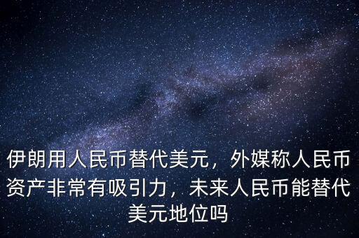 伊朗用人民幣替代美元，外媒稱人民幣資產(chǎn)非常有吸引力，未來人民幣能替代美元地位嗎