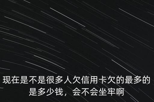 現(xiàn)在是不是很多人欠信用卡欠的最多的是多少錢，會不會坐牢啊