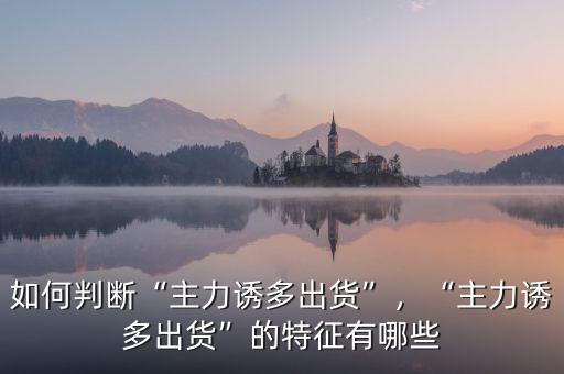 如何判斷“主力誘多出貨”，“主力誘多出貨”的特征有哪些