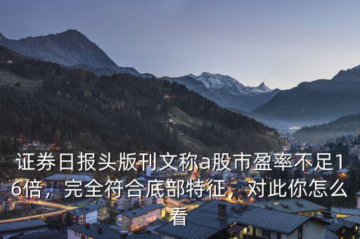 證券日報頭版刊文稱a股市盈率不足16倍，完全符合底部特征，對此你怎么看
