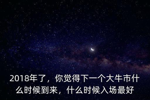 2018年了，你覺得下一個大牛市什么時候到來，什么時候入場最好