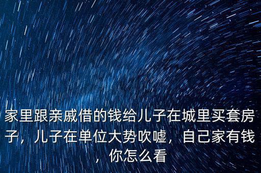 家里跟親戚借的錢給兒子在城里買套房子，兒子在單位大勢吹噓，自己家有錢，你怎么看