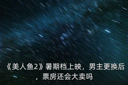 《美人魚2》暑期檔上映，男主更換后，票房還會大賣嗎