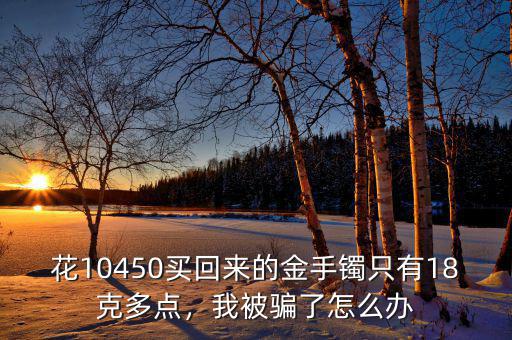 花10450買回來(lái)的金手鐲只有18克多點(diǎn)，我被騙了怎么辦