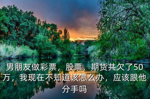 男朋友做彩票，股票，期貨共欠了50萬，我現(xiàn)在不知道該怎么辦，應該跟他分手嗎