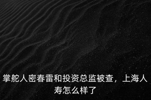 掌舵人密春雷和投資總監(jiān)被查，上海人壽怎么樣了