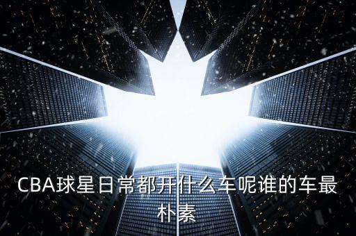 CBA球星日常都開(kāi)什么車呢誰(shuí)的車最樸素